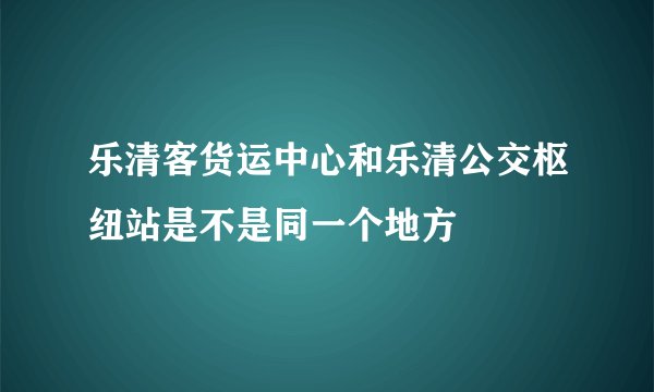 乐清客货运中心和乐清公交枢纽站是不是同一个地方