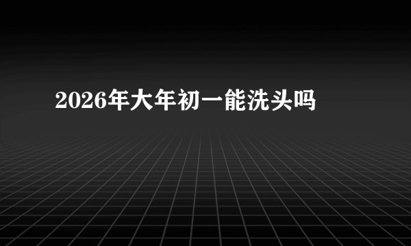 2026年大年初一能洗头吗