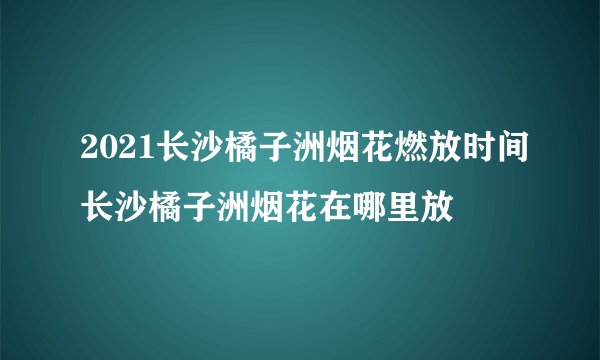 2021长沙橘子洲烟花燃放时间长沙橘子洲烟花在哪里放
