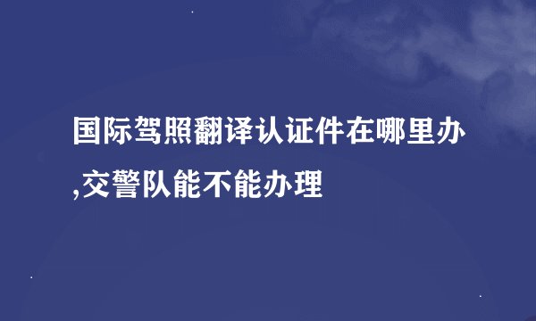 国际驾照翻译认证件在哪里办,交警队能不能办理