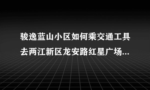 骏逸蓝山小区如何乘交通工具去两江新区龙安路红星广场金开玖号