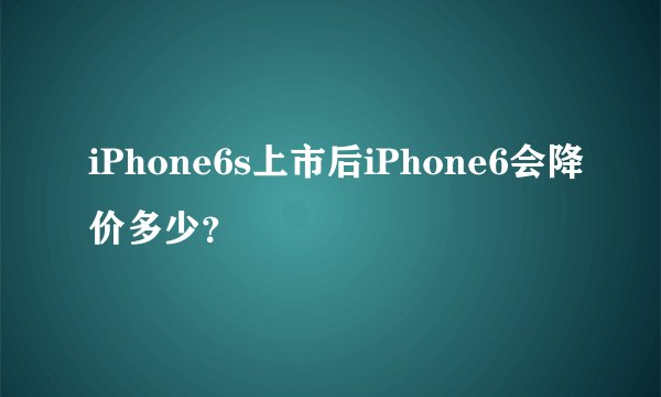 iPhone6s上市后iPhone6会降价多少？