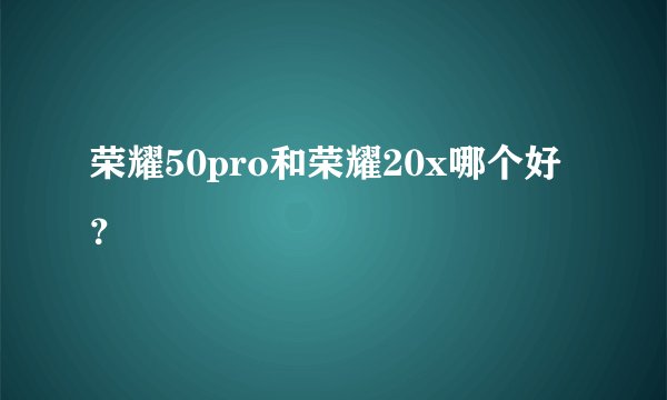 荣耀50pro和荣耀20x哪个好？