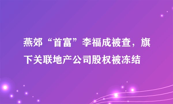 燕郊“首富”李福成被查，旗下关联地产公司股权被冻结