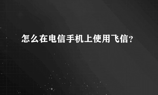 怎么在电信手机上使用飞信？