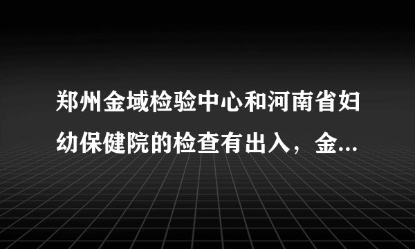 郑州金域检验中心和河南省妇幼保健院的检查有出入，金域检验结果不正常，保健院的结果显示一切正常，到底