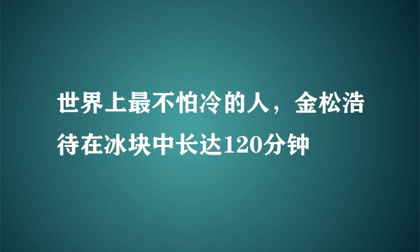 世界上最不怕冷的人，金松浩待在冰块中长达120分钟