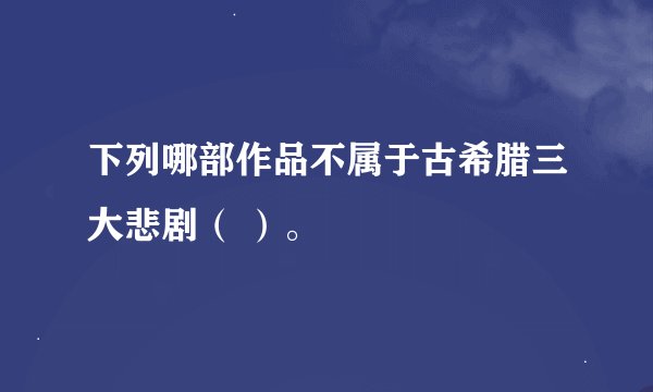 下列哪部作品不属于古希腊三大悲剧（ ）。