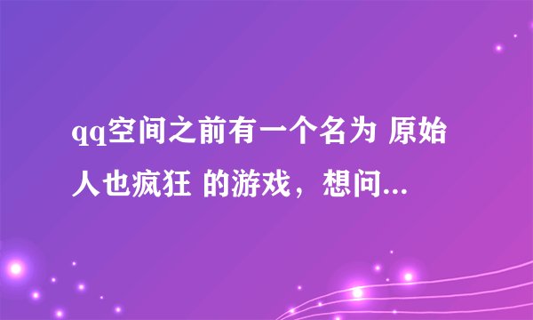 qq空间之前有一个名为 原始人也疯狂 的游戏，想问一下现在在哪可以玩到