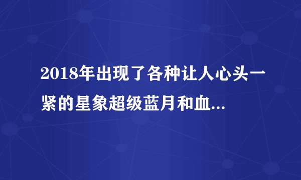 2018年出现了各种让人心头一紧的星象超级蓝月和血月,是怎么回事?_百度...