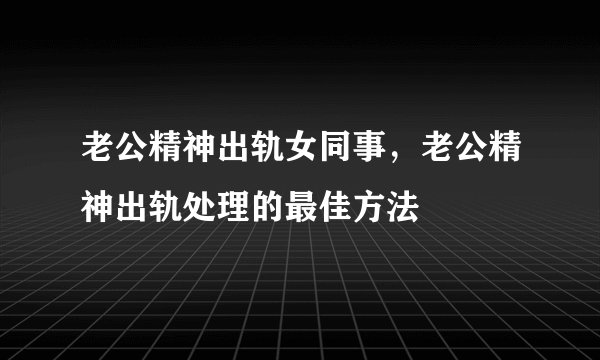 老公精神出轨女同事,老公精神出轨处理的最佳方法
