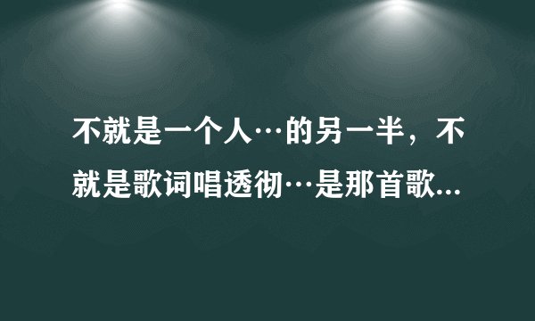 不就是一个人…的另一半，不就是歌词唱透彻…是那首歌的歌词，有很多个不就是…，是个女的唱的