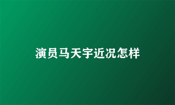 演员马天宇近况怎样