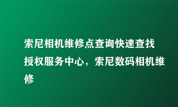 索尼相机维修点查询快速查找授权服务中心，索尼数码相机维修