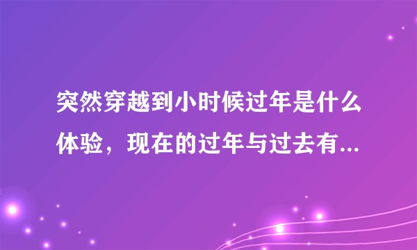 突然穿越到小时候过年是什么体验,现在的过年与过去有什么差别