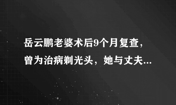 岳云鹏老婆术后9个月复查，曾为治病剃光头，她与丈夫的感情如何？