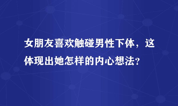 女朋友喜欢触碰男性下体,这体现出她怎样的内心想法?
