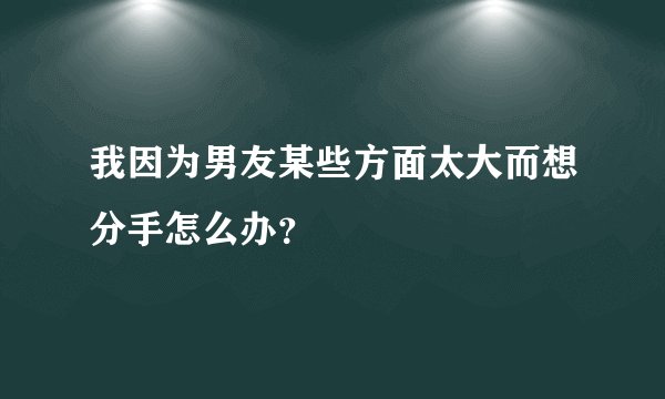 我因为男友某些方面太大而想分手怎么办？