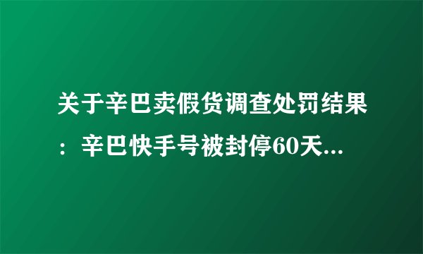 关于辛巴卖假货调查处罚结果:辛巴快手号被封停60天并处罚金