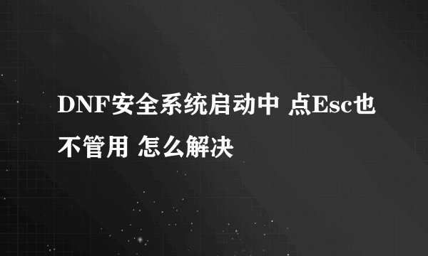 DNF安全系统启动中 点Esc也不管用 怎么解决