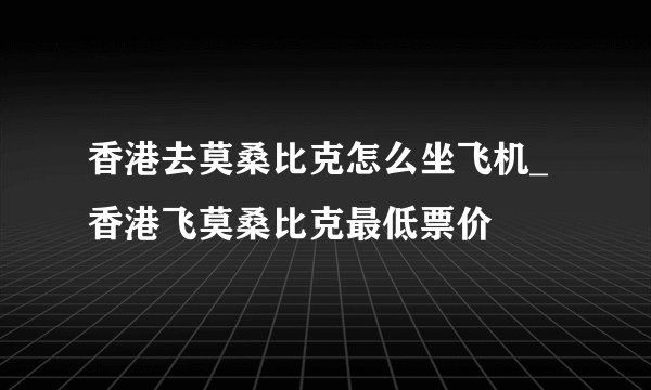 香港去莫桑比克怎么坐飞机_香港飞莫桑比克最低票价