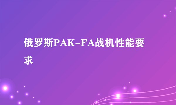 俄罗斯PAK-FA战机性能要求