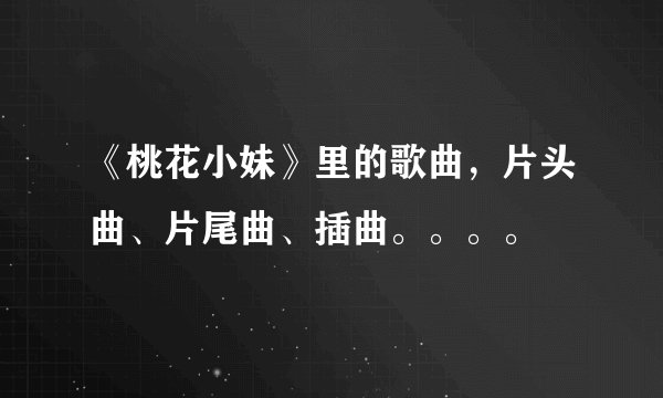 《桃花小妹》里的歌曲，片头曲、片尾曲、插曲。。。。