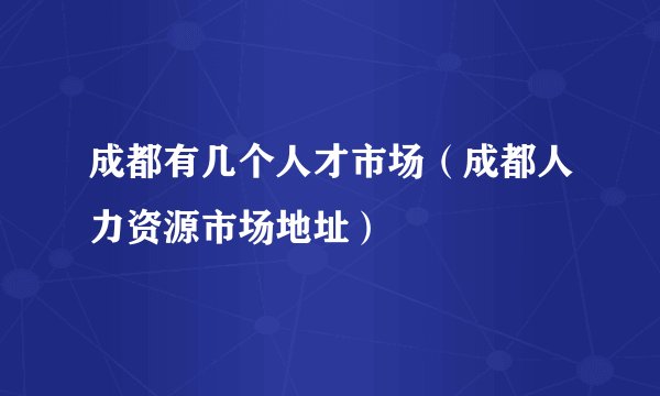 成都有几个人才市场（成都人力资源市场地址）