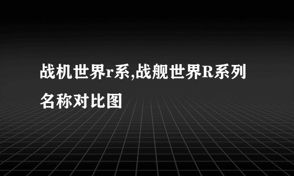 战机世界r系,战舰世界R系列名称对比图