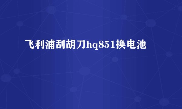 飞利浦刮胡刀hq851换电池