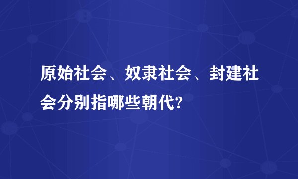 原始社会、奴隶社会、封建社会分别指哪些朝代?