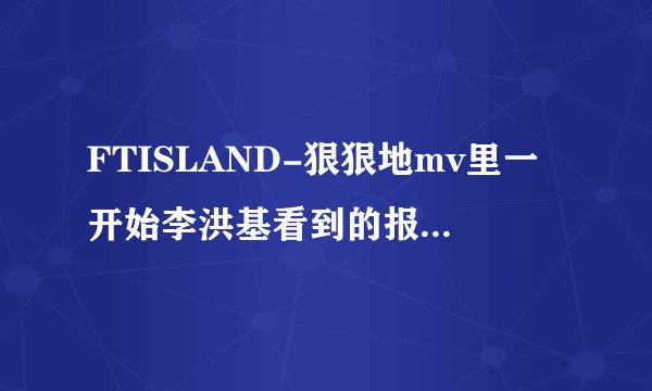 FTISLAND-狠狠地mv里一开始李洪基看到的报纸上的字是在写什麼?最後女主角看到的第二张是在写什麼?知道整个