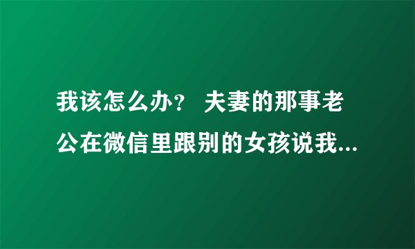 我该怎么办？ 夫妻的那事老公在微信里跟别的女孩说我想你了？