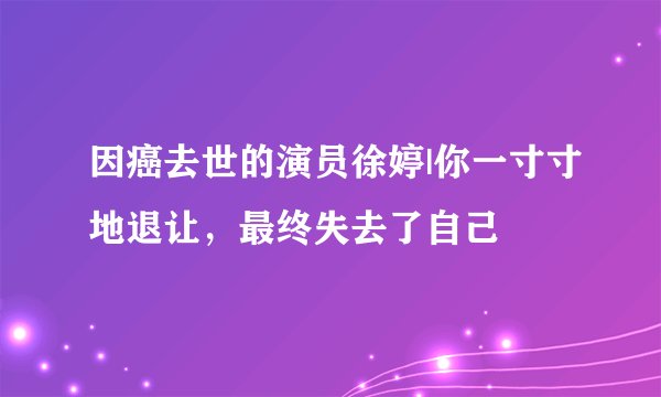 因癌去世的演员徐婷|你一寸寸地退让，最终失去了自己