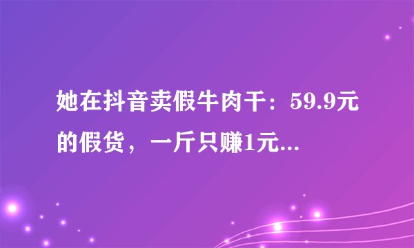 她在抖音卖假牛肉干：59.9元的假货，一斤只赚1元，流量成本33元