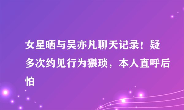 女星晒与吴亦凡聊天记录！疑多次约见行为猥琐，本人直呼后怕