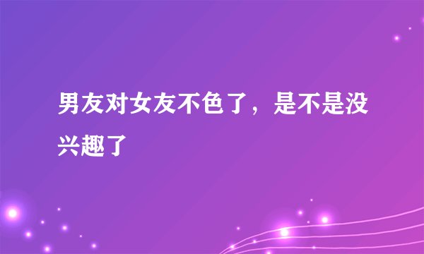 男友对女友不色了，是不是没兴趣了