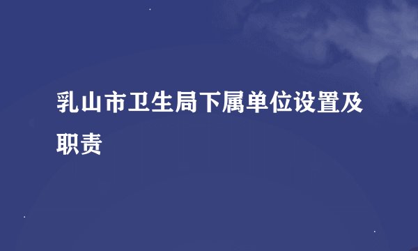 乳山市卫生局下属单位设置及职责