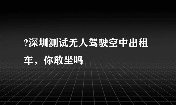 ?深圳测试无人驾驶空中出租车，你敢坐吗