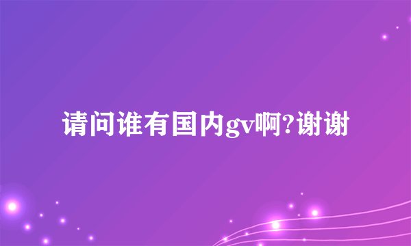请问谁有国内gv啊?谢谢