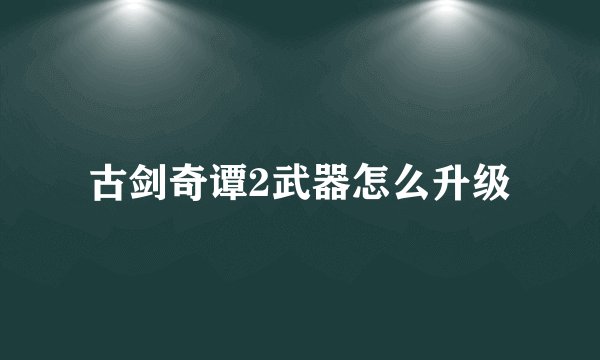 古剑奇谭2武器怎么升级