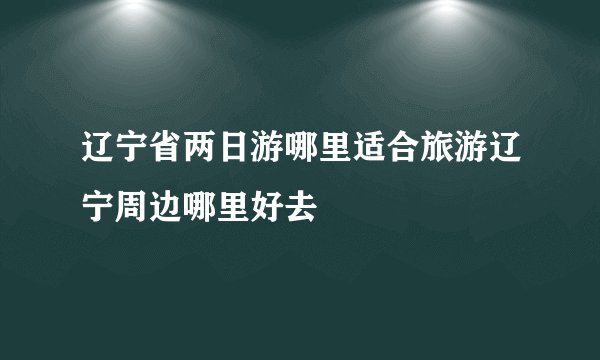 辽宁省两日游哪里适合旅游辽宁周边哪里好去