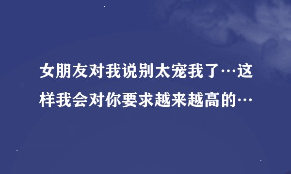 女朋友对我说别太宠我了…这样我会对你要求越来越高的…