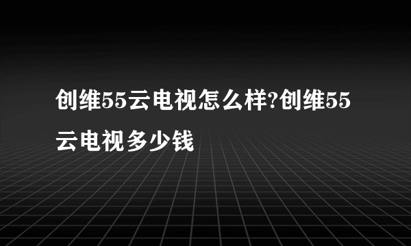 创维55云电视怎么样?创维55云电视多少钱