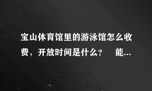 宝山体育馆里的游泳馆怎么收费，开放时间是什么？ 能具体点吗 谢