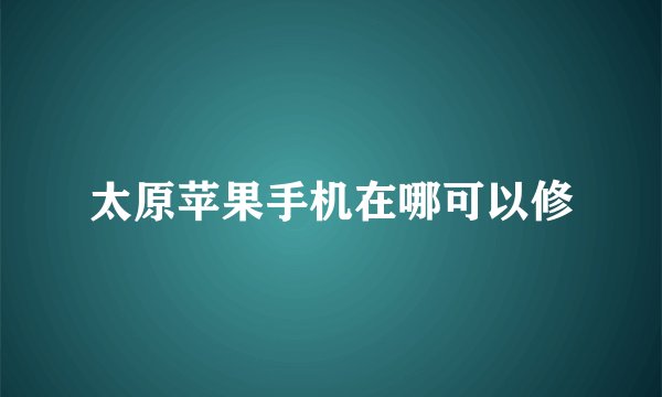 太原苹果手机在哪可以修