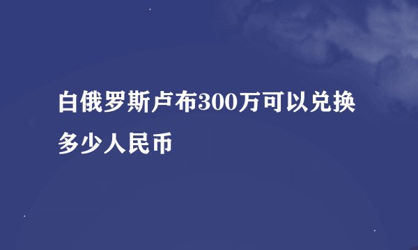 白俄罗斯卢布300万可以兑换多少人民币