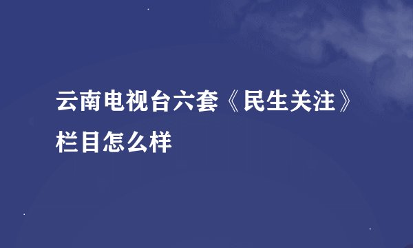 云南电视台六套《民生关注》栏目怎么样