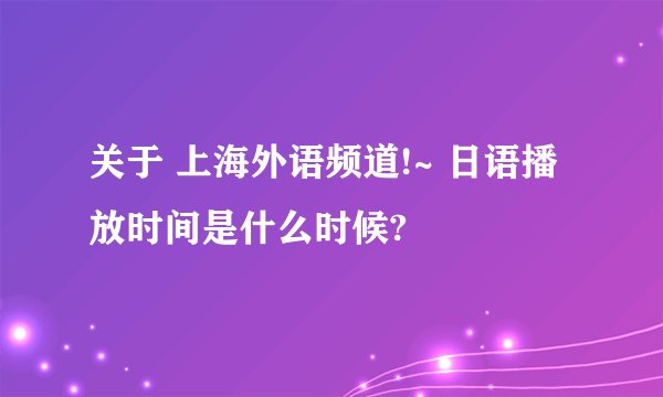 关于 上海外语频道!~ 日语播放时间是什么时候?