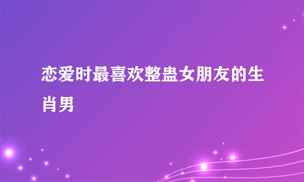 恋爱时最喜欢整蛊女朋友的生肖男
